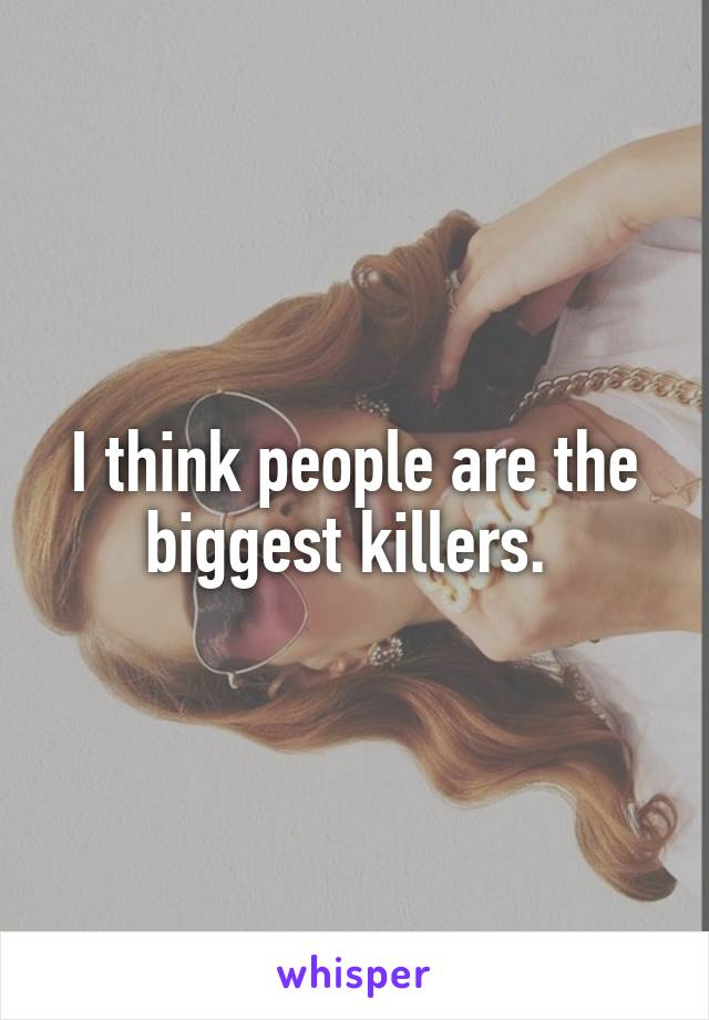 I think people are the biggest killers. 