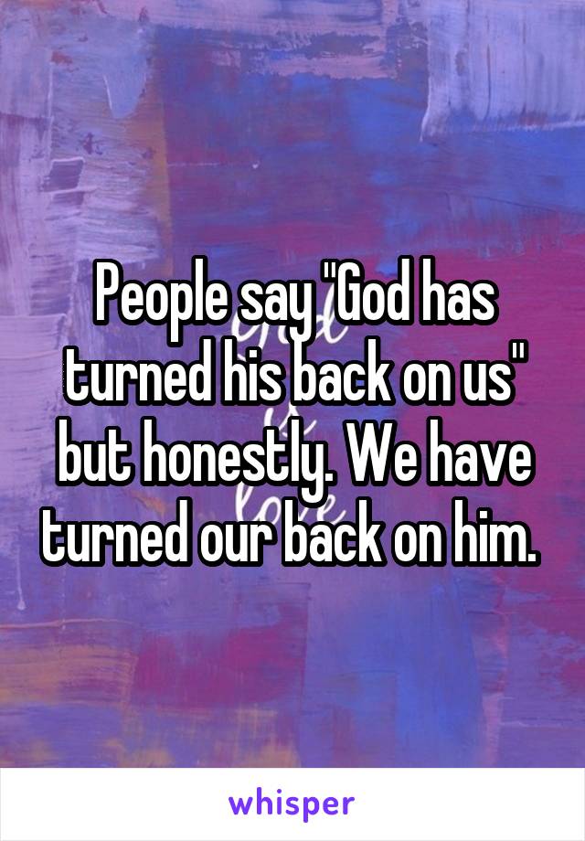 People say "God has turned his back on us" but honestly. We have turned our back on him. 