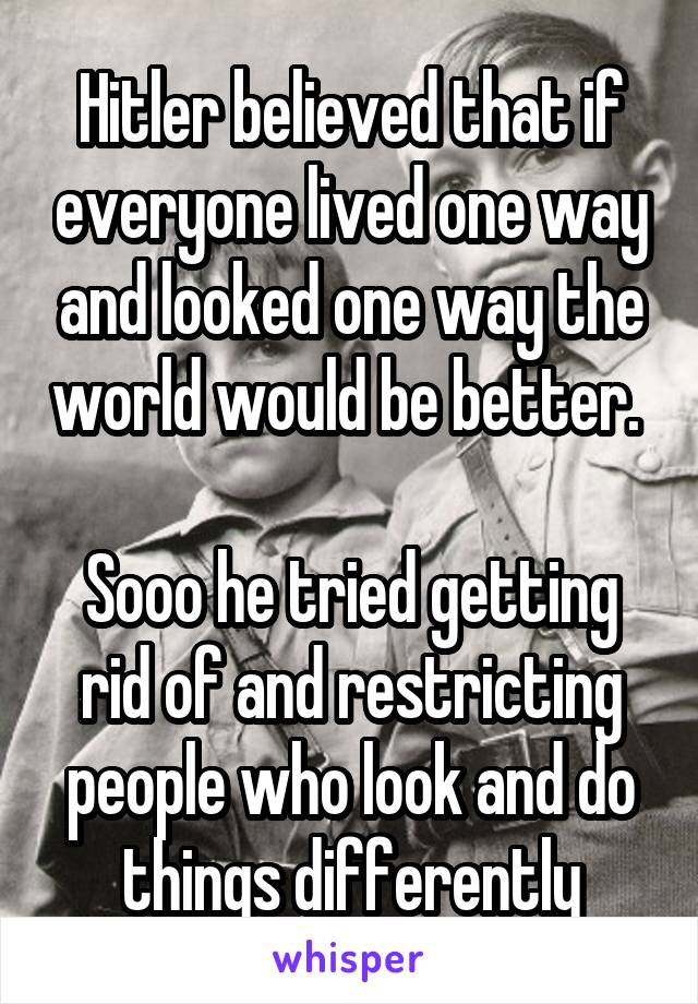 Hitler believed that if everyone lived one way and looked one way the world would be better. 

Sooo he tried getting rid of and restricting people who look and do things differently