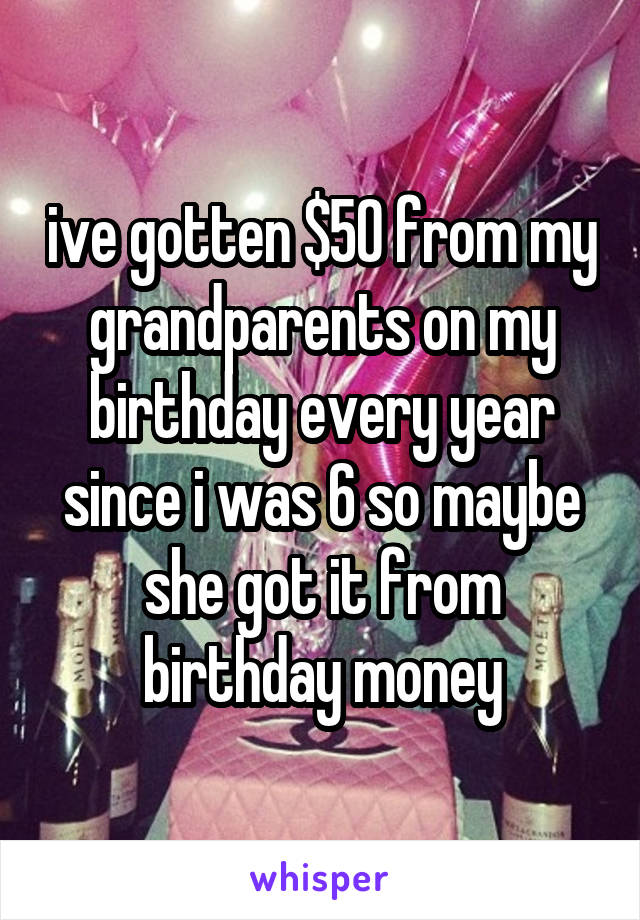 ive gotten $50 from my grandparents on my birthday every year since i was 6 so maybe she got it from birthday money