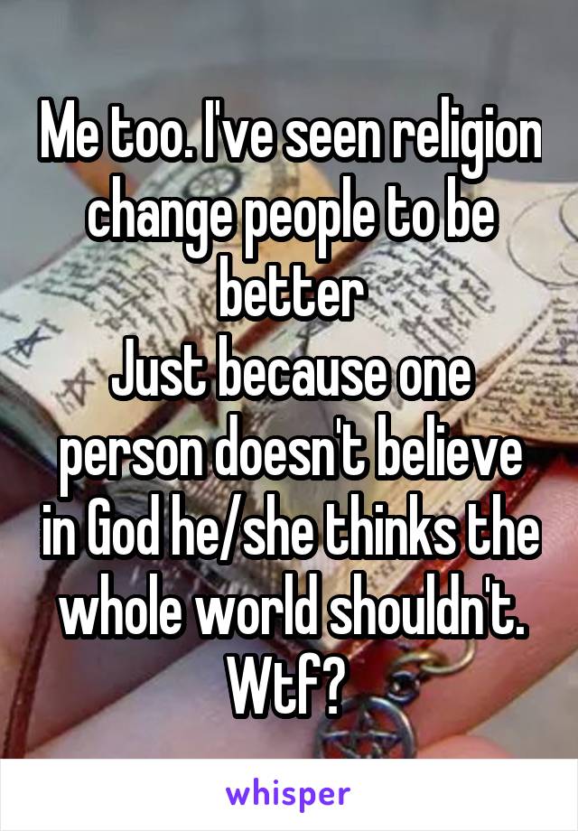 Me too. I've seen religion change people to be better
Just because one person doesn't believe in God he/she thinks the whole world shouldn't. Wtf? 