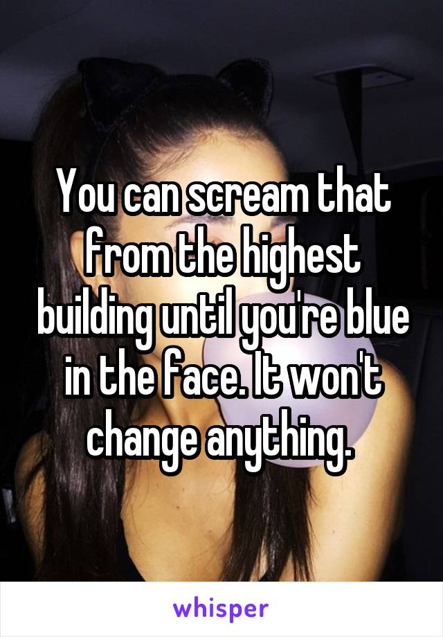 You can scream that from the highest building until you're blue in the face. It won't change anything. 