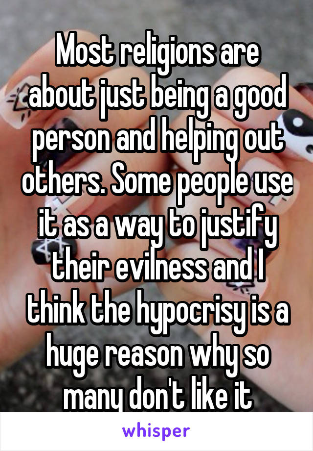 Most religions are about just being a good person and helping out others. Some people use it as a way to justify their evilness and I think the hypocrisy is a huge reason why so many don't like it