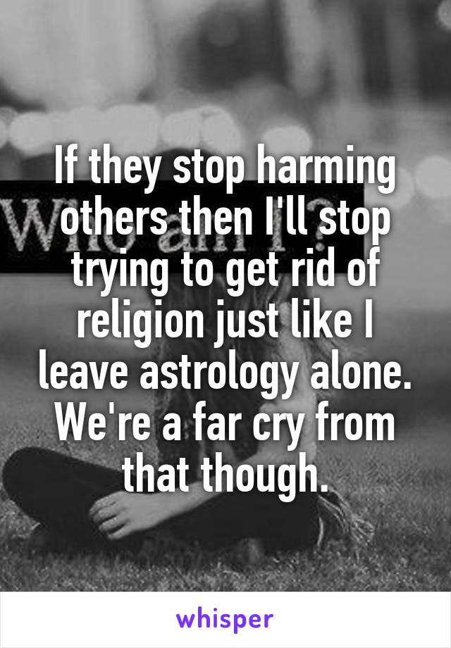 If they stop harming others then I'll stop trying to get rid of religion just like I leave astrology alone. We're a far cry from that though.