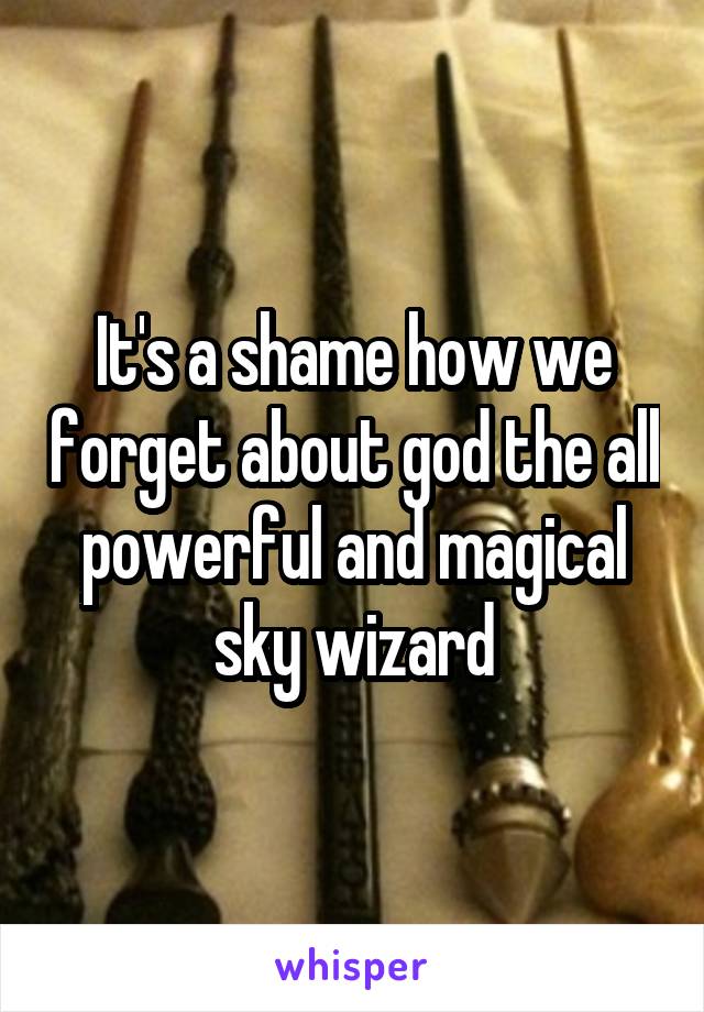 It's a shame how we forget about god the all powerful and magical sky wizard