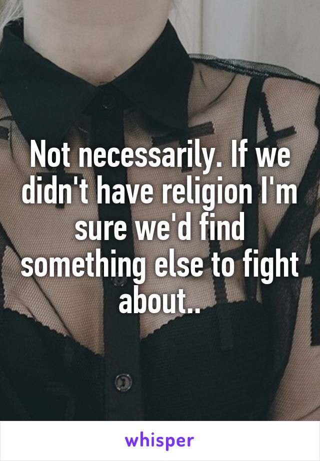 Not necessarily. If we didn't have religion I'm sure we'd find something else to fight about..
