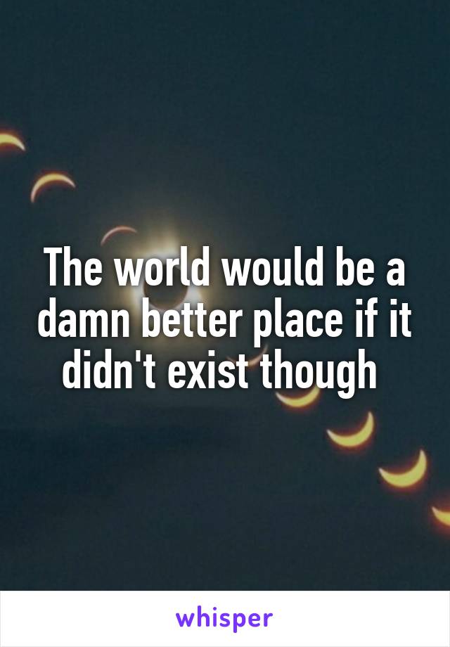 The world would be a damn better place if it didn't exist though 