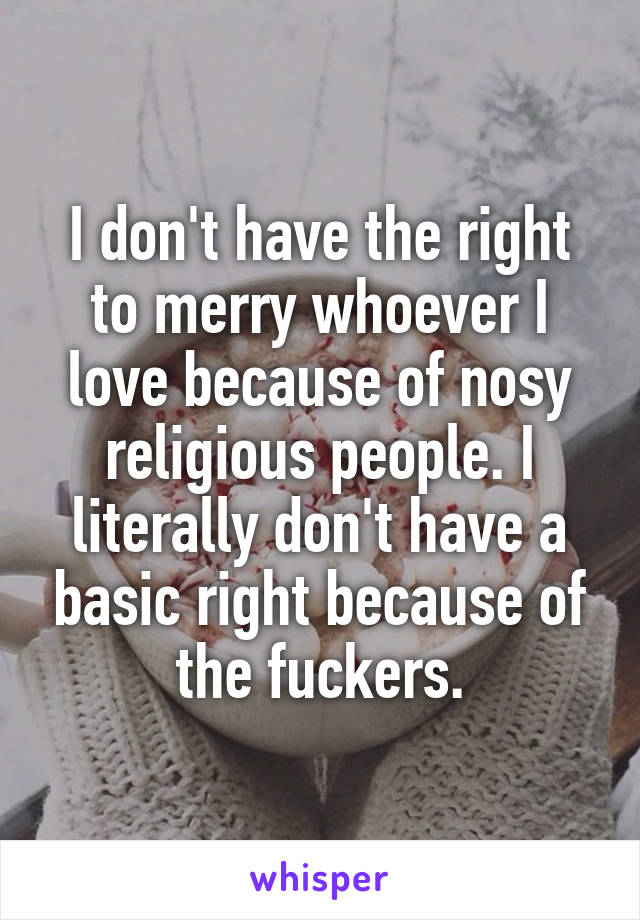 I don't have the right to merry whoever I love because of nosy religious people. I literally don't have a basic right because of the fuckers.