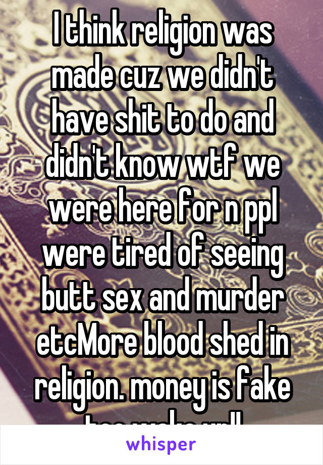 I think religion was made cuz we didn't have shit to do and didn't know wtf we were here for n ppl were tired of seeing butt sex and murder etcMore blood shed in religion. money is fake too wake up!!