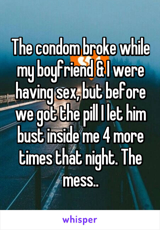 The condom broke while my boyfriend & I were having sex, but before we got the pill I let him bust inside me 4 more times that night. The mess..