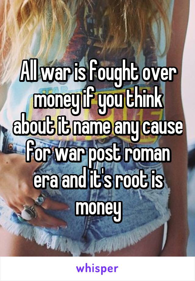 All war is fought over money if you think about it name any cause for war post roman era and it's root is money