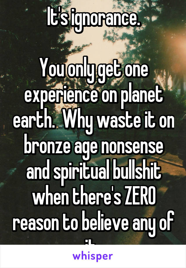 It's ignorance.

You only get one experience on planet earth.  Why waste it on bronze age nonsense and spiritual bullshit when there's ZERO reason to believe any of it. 