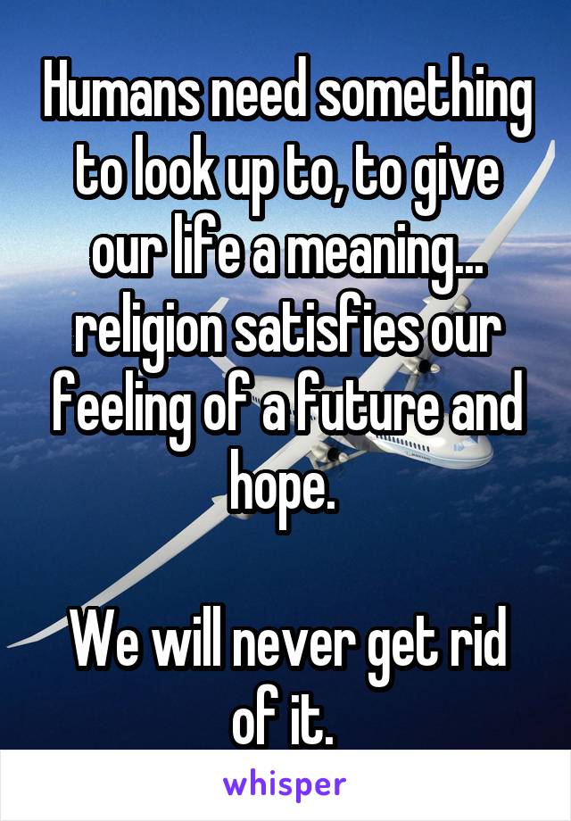 Humans need something to look up to, to give our life a meaning... religion satisfies our feeling of a future and hope. 

We will never get rid of it. 