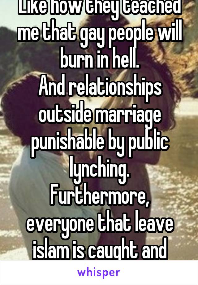 Like how they teached me that gay people will burn in hell.
And relationships outside marriage punishable by public lynching.
Furthermore, everyone that leave islam is caught and executed..