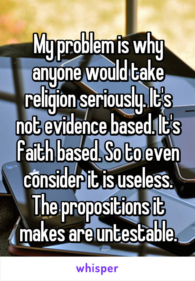 My problem is why anyone would take religion seriously. It's not evidence based. It's faith based. So to even consider it is useless. The propositions it makes are untestable.