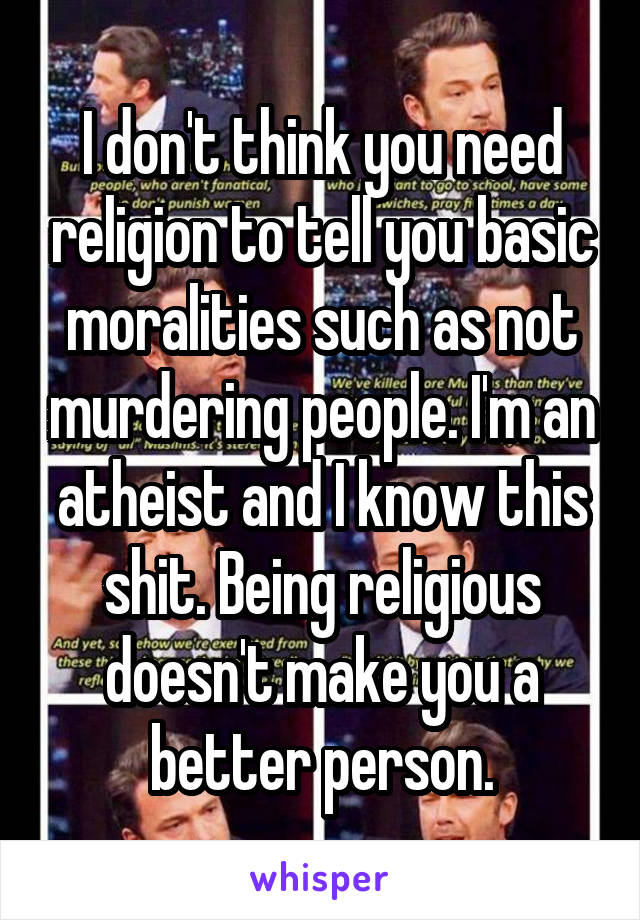 I don't think you need religion to tell you basic moralities such as not murdering people. I'm an atheist and I know this shit. Being religious doesn't make you a better person.