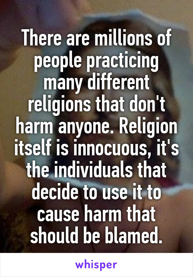 There are millions of people practicing many different religions that don't harm anyone. Religion itself is innocuous, it's the individuals that decide to use it to cause harm that should be blamed.