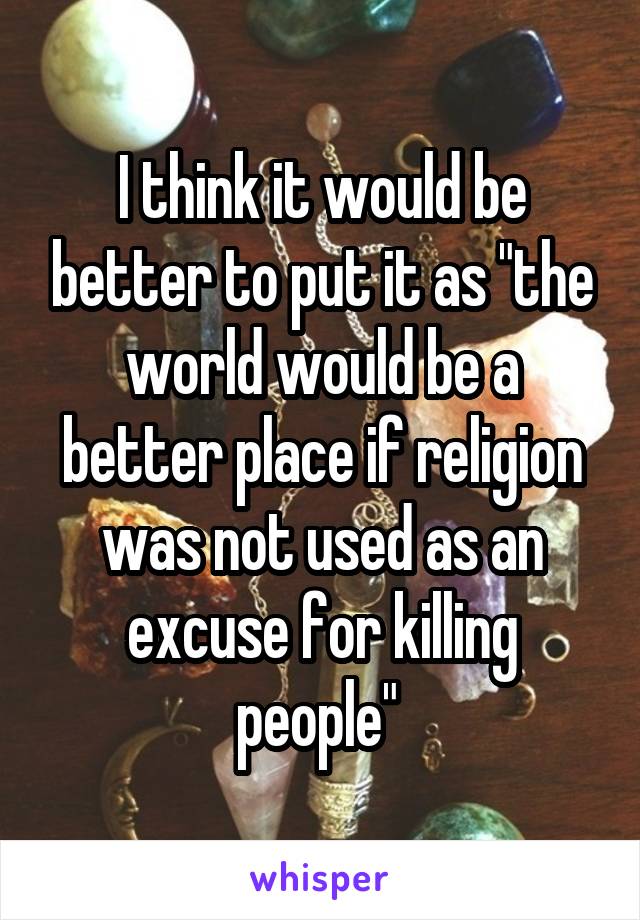 I think it would be better to put it as "the world would be a better place if religion was not used as an excuse for killing people" 