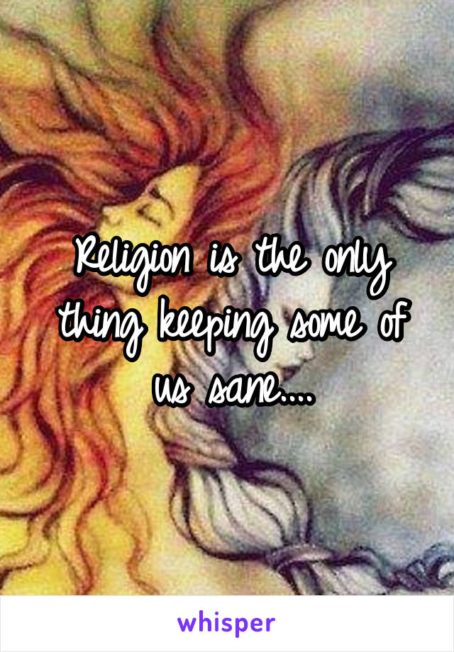 Religion is the only thing keeping some of us sane....