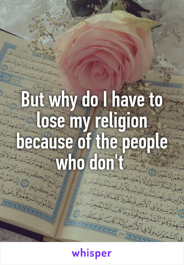 But why do I have to lose my religion because of the people who don't 