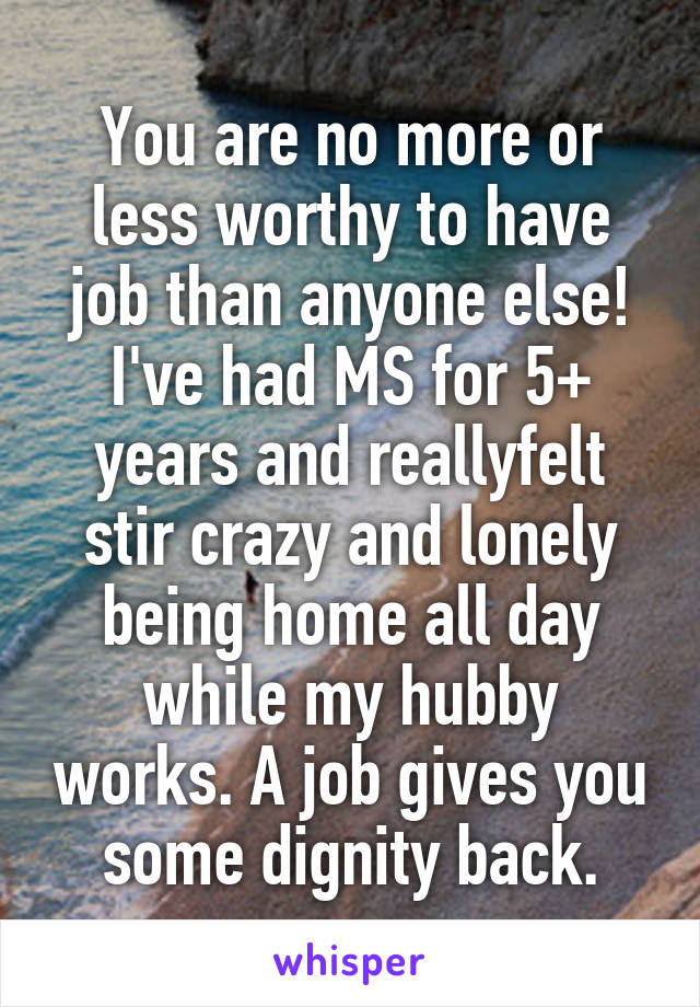 You are no more or less worthy to have job than anyone else! I've had MS for 5+ years and reallyfelt stir crazy and lonely being home all day while my hubby works. A job gives you some dignity back.