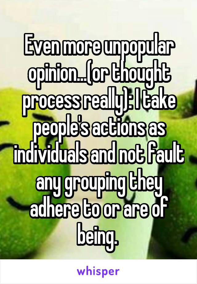 Even more unpopular opinion...(or thought process really): I take people's actions as individuals and not fault any grouping they adhere to or are of being. 