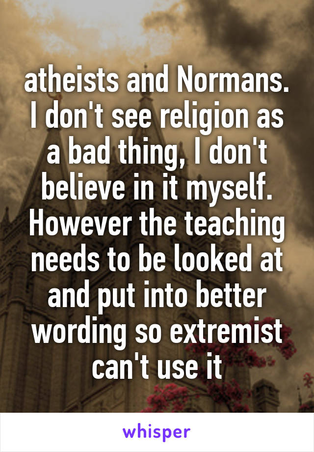 atheists and Normans. I don't see religion as a bad thing, I don't believe in it myself. However the teaching needs to be looked at and put into better wording so extremist can't use it