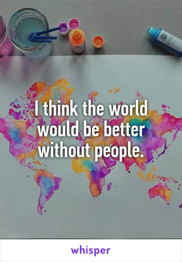 I think the world would be better without people.