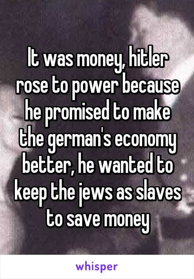 It was money, hitler rose to power because he promised to make the german's economy better, he wanted to keep the jews as slaves to save money