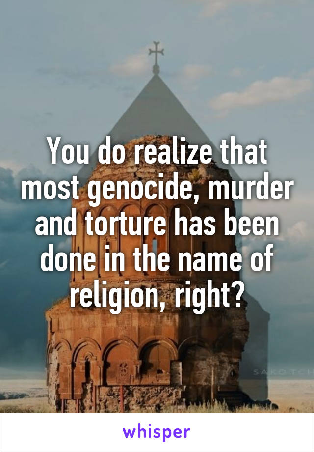 You do realize that most genocide, murder and torture has been done in the name of religion, right?