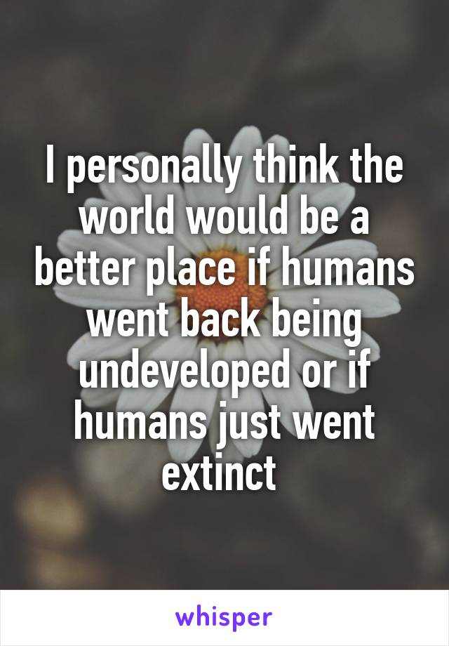 I personally think the world would be a better place if humans went back being undeveloped or if humans just went extinct 