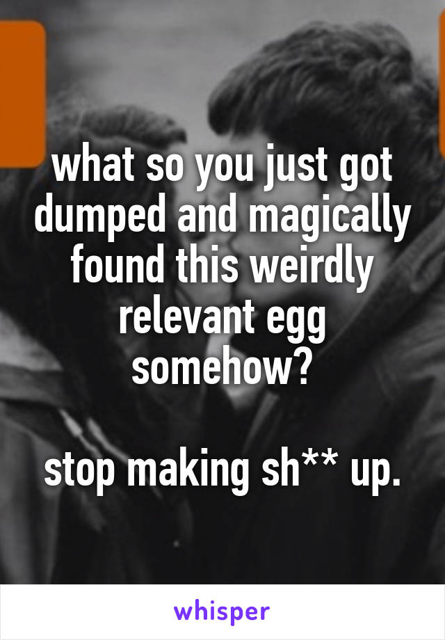 what so you just got dumped and magically found this weirdly relevant egg somehow?

stop making sh** up.