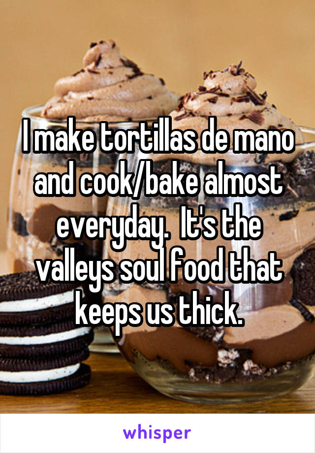 I make tortillas de mano and cook/bake almost everyday.  It's the valleys soul food that keeps us thick.