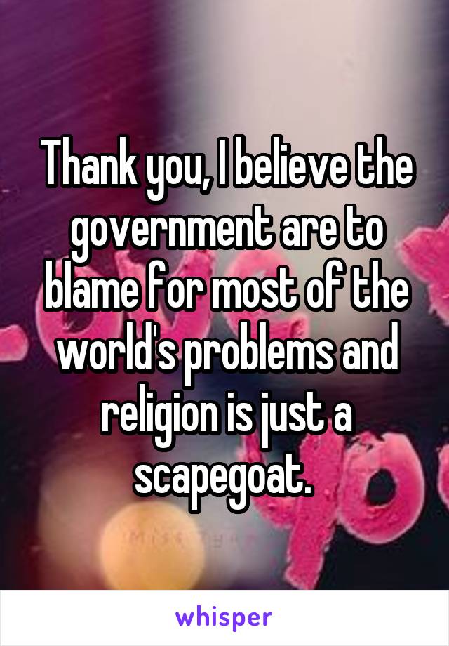 Thank you, I believe the government are to blame for most of the world's problems and religion is just a scapegoat. 