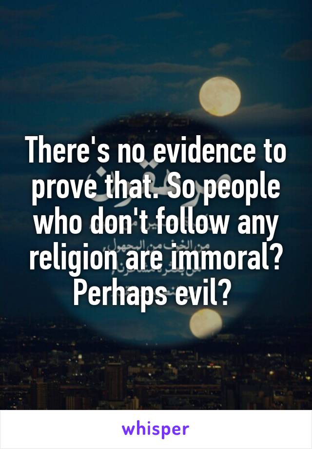 There's no evidence to prove that. So people who don't follow any religion are immoral? Perhaps evil? 