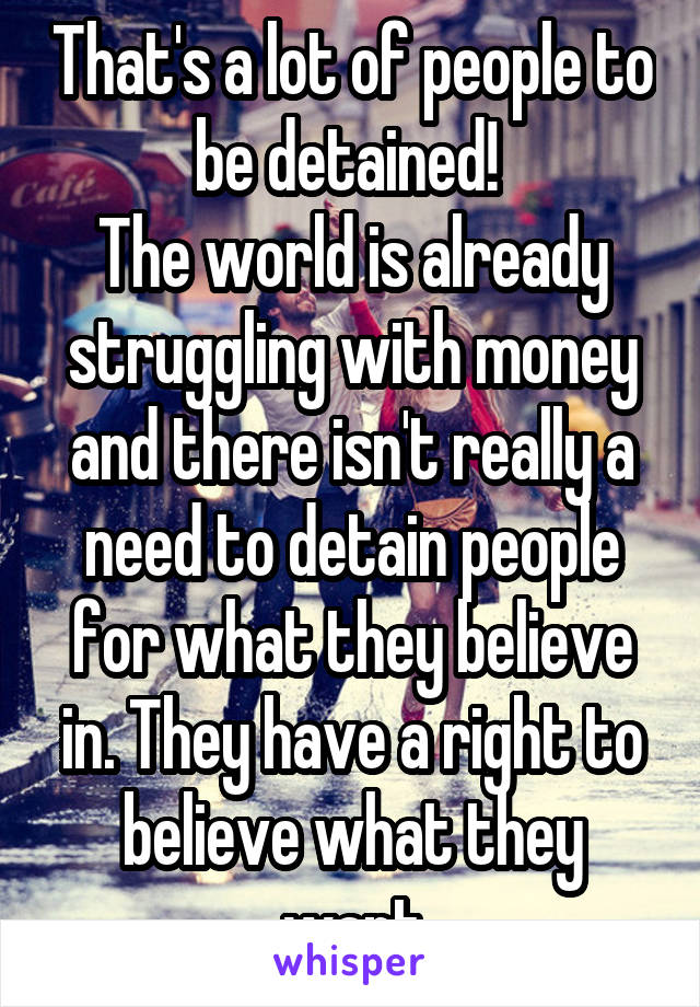 That's a lot of people to be detained! 
The world is already struggling with money and there isn't really a need to detain people for what they believe in. They have a right to believe what they want