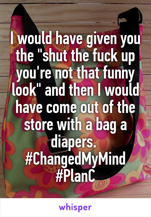 I would have given you the "shut the fuck up you're not that funny look" and then I would have come out of the store with a bag a diapers. 
#ChangedMyMind
#PlanC