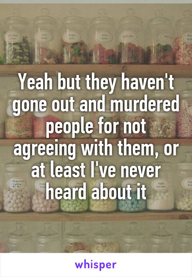 Yeah but they haven't gone out and murdered people for not agreeing with them, or at least I've never heard about it