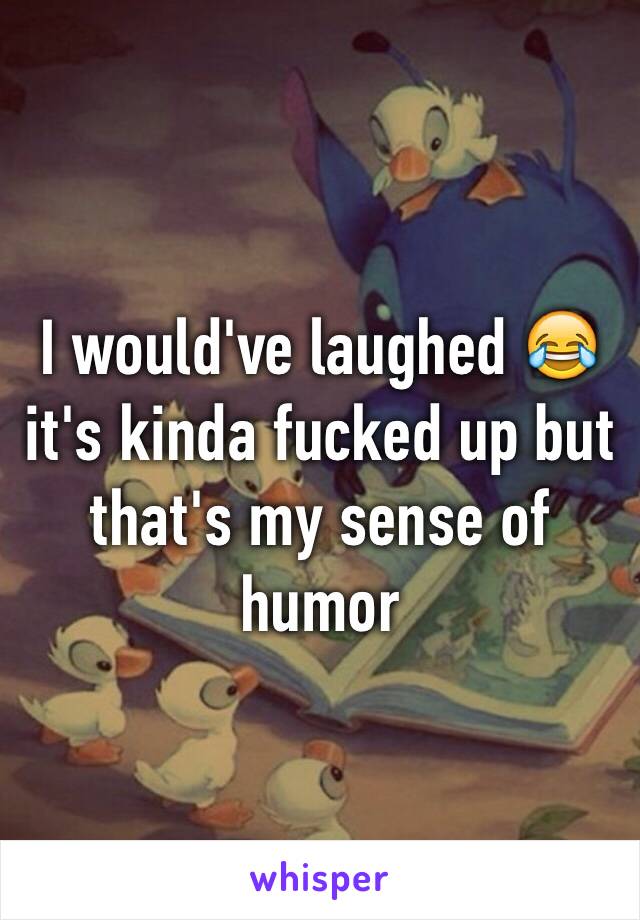 I would've laughed 😂 it's kinda fucked up but that's my sense of humor