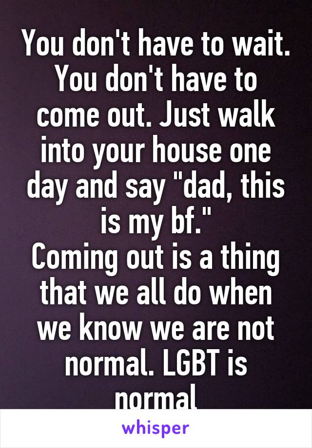 You don't have to wait.
You don't have to come out. Just walk into your house one day and say "dad, this is my bf."
Coming out is a thing that we all do when we know we are not normal. LGBT is normal