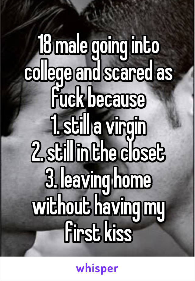 18 male going into college and scared as fuck because
1. still a virgin
2. still in the closet
3. leaving home without having my first kiss