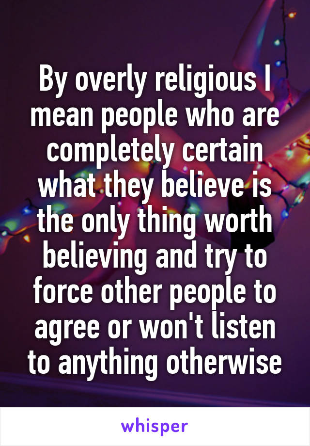 By overly religious I mean people who are completely certain what they believe is the only thing worth believing and try to force other people to agree or won't listen to anything otherwise