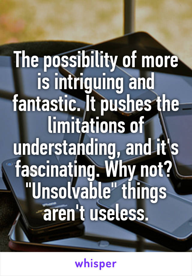 The possibility of more is intriguing and fantastic. It pushes the limitations of understanding, and it's fascinating. Why not? 
"Unsolvable" things aren't useless.