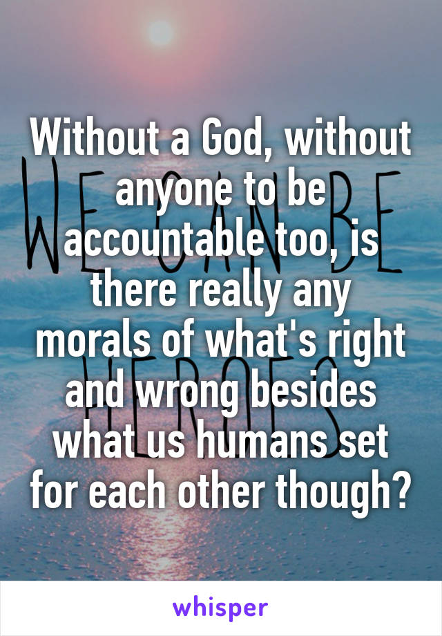 Without a God, without anyone to be accountable too, is there really any morals of what's right and wrong besides what us humans set for each other though?