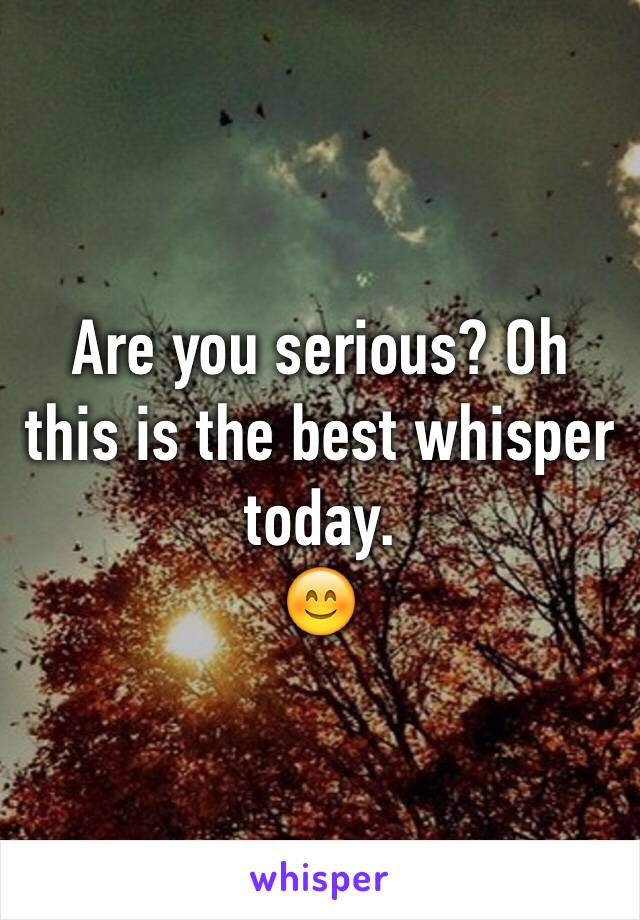 Are you serious? Oh this is the best whisper today. 
😊