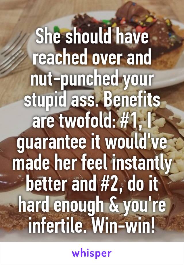 She should have reached over and nut-punched your stupid ass. Benefits are twofold: #1, I guarantee it would've made her feel instantly better and #2, do it hard enough & you're infertile. Win-win!