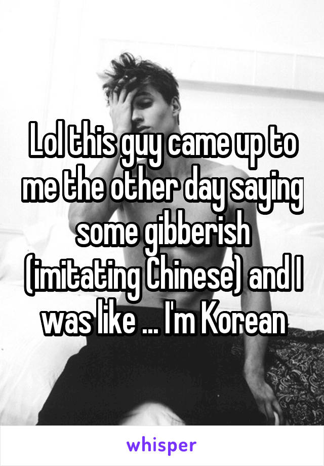Lol this guy came up to me the other day saying some gibberish (imitating Chinese) and I was like ... I'm Korean