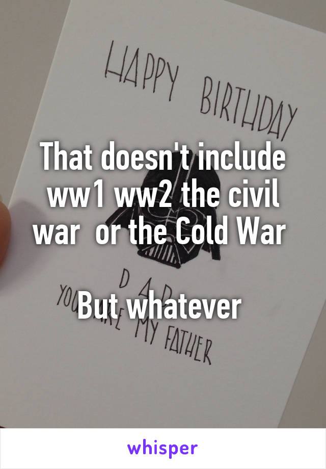 That doesn't include ww1 ww2 the civil war  or the Cold War 

But whatever 