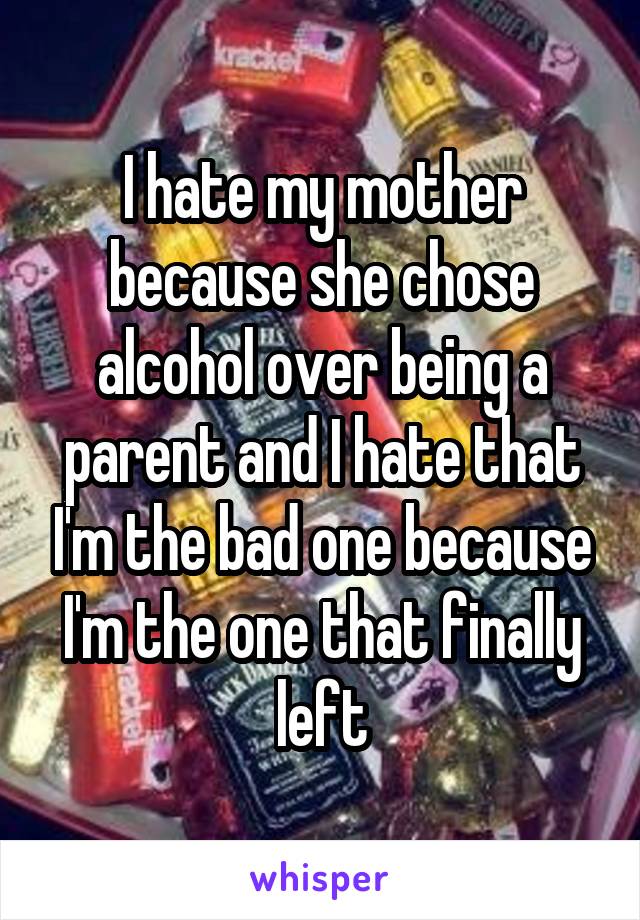 I hate my mother because she chose alcohol over being a parent and I hate that I'm the bad one because I'm the one that finally left