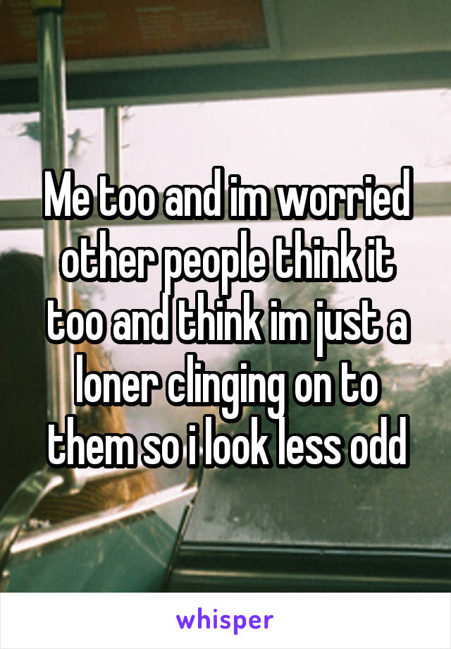 Me too and im worried other people think it too and think im just a loner clinging on to them so i look less odd